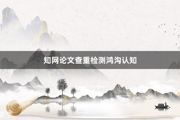 知网论文查重检测鸿沟认知