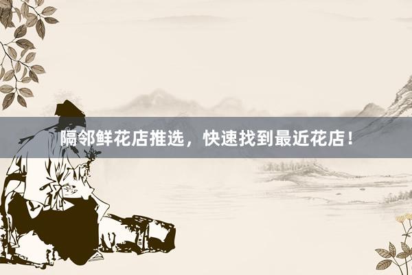 隔邻鲜花店推选，快速找到最近花店！
